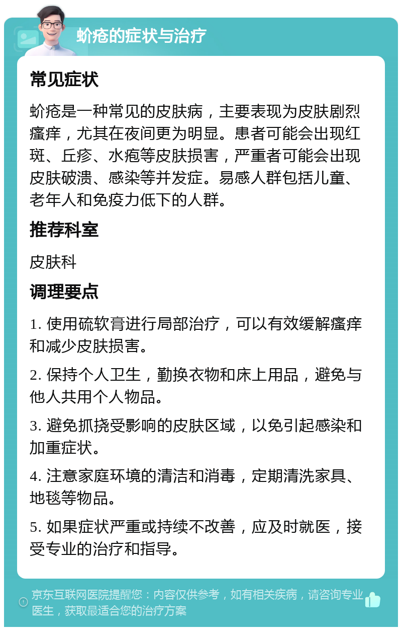 蚧疮的症状与治疗 常见症状 蚧疮是一种常见的皮肤病，主要表现为皮肤剧烈瘙痒，尤其在夜间更为明显。患者可能会出现红斑、丘疹、水疱等皮肤损害，严重者可能会出现皮肤破溃、感染等并发症。易感人群包括儿童、老年人和免疫力低下的人群。 推荐科室 皮肤科 调理要点 1. 使用硫软膏进行局部治疗，可以有效缓解瘙痒和减少皮肤损害。 2. 保持个人卫生，勤换衣物和床上用品，避免与他人共用个人物品。 3. 避免抓挠受影响的皮肤区域，以免引起感染和加重症状。 4. 注意家庭环境的清洁和消毒，定期清洗家具、地毯等物品。 5. 如果症状严重或持续不改善，应及时就医，接受专业的治疗和指导。