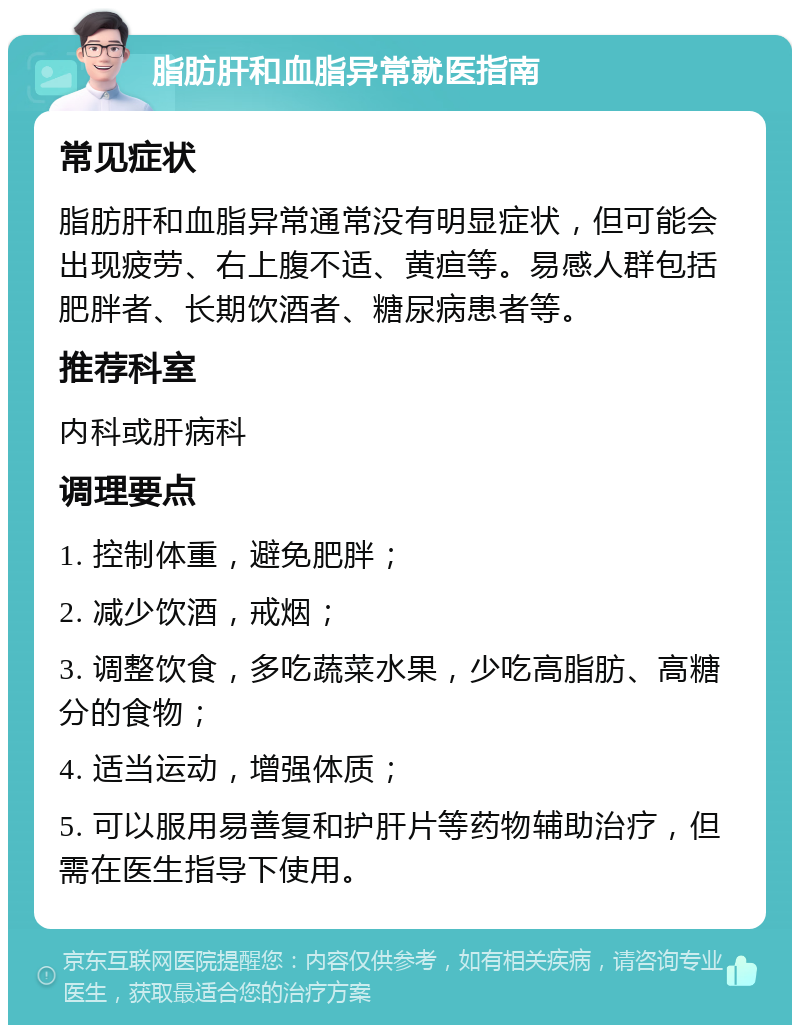 脂肪肝和血脂异常就医指南 常见症状 脂肪肝和血脂异常通常没有明显症状，但可能会出现疲劳、右上腹不适、黄疸等。易感人群包括肥胖者、长期饮酒者、糖尿病患者等。 推荐科室 内科或肝病科 调理要点 1. 控制体重，避免肥胖； 2. 减少饮酒，戒烟； 3. 调整饮食，多吃蔬菜水果，少吃高脂肪、高糖分的食物； 4. 适当运动，增强体质； 5. 可以服用易善复和护肝片等药物辅助治疗，但需在医生指导下使用。