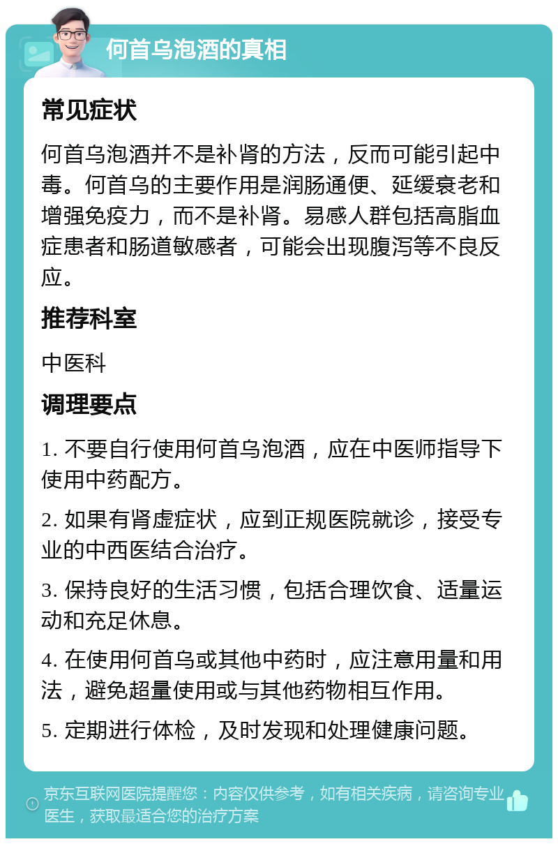 何首乌泡酒的真相 常见症状 何首乌泡酒并不是补肾的方法，反而可能引起中毒。何首乌的主要作用是润肠通便、延缓衰老和增强免疫力，而不是补肾。易感人群包括高脂血症患者和肠道敏感者，可能会出现腹泻等不良反应。 推荐科室 中医科 调理要点 1. 不要自行使用何首乌泡酒，应在中医师指导下使用中药配方。 2. 如果有肾虚症状，应到正规医院就诊，接受专业的中西医结合治疗。 3. 保持良好的生活习惯，包括合理饮食、适量运动和充足休息。 4. 在使用何首乌或其他中药时，应注意用量和用法，避免超量使用或与其他药物相互作用。 5. 定期进行体检，及时发现和处理健康问题。