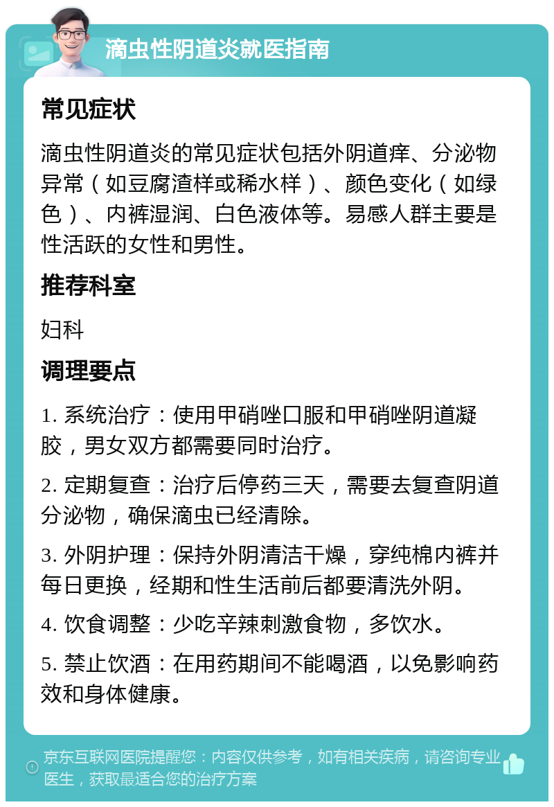 滴虫性阴道炎就医指南 常见症状 滴虫性阴道炎的常见症状包括外阴道痒、分泌物异常（如豆腐渣样或稀水样）、颜色变化（如绿色）、内裤湿润、白色液体等。易感人群主要是性活跃的女性和男性。 推荐科室 妇科 调理要点 1. 系统治疗：使用甲硝唑口服和甲硝唑阴道凝胶，男女双方都需要同时治疗。 2. 定期复查：治疗后停药三天，需要去复查阴道分泌物，确保滴虫已经清除。 3. 外阴护理：保持外阴清洁干燥，穿纯棉内裤并每日更换，经期和性生活前后都要清洗外阴。 4. 饮食调整：少吃辛辣刺激食物，多饮水。 5. 禁止饮酒：在用药期间不能喝酒，以免影响药效和身体健康。