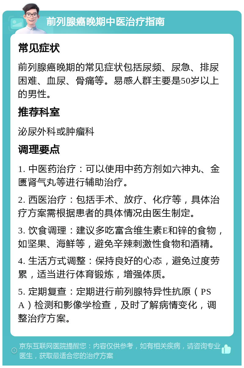 前列腺癌晚期中医治疗指南 常见症状 前列腺癌晚期的常见症状包括尿频、尿急、排尿困难、血尿、骨痛等。易感人群主要是50岁以上的男性。 推荐科室 泌尿外科或肿瘤科 调理要点 1. 中医药治疗：可以使用中药方剂如六神丸、金匮肾气丸等进行辅助治疗。 2. 西医治疗：包括手术、放疗、化疗等，具体治疗方案需根据患者的具体情况由医生制定。 3. 饮食调理：建议多吃富含维生素E和锌的食物，如坚果、海鲜等，避免辛辣刺激性食物和酒精。 4. 生活方式调整：保持良好的心态，避免过度劳累，适当进行体育锻炼，增强体质。 5. 定期复查：定期进行前列腺特异性抗原（PSA）检测和影像学检查，及时了解病情变化，调整治疗方案。