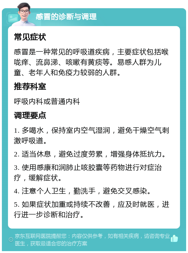 感冒的诊断与调理 常见症状 感冒是一种常见的呼吸道疾病，主要症状包括喉咙痒、流鼻涕、咳嗽有黄痰等。易感人群为儿童、老年人和免疫力较弱的人群。 推荐科室 呼吸内科或普通内科 调理要点 1. 多喝水，保持室内空气湿润，避免干燥空气刺激呼吸道。 2. 适当休息，避免过度劳累，增强身体抵抗力。 3. 使用感康和润肺止咳胶囊等药物进行对症治疗，缓解症状。 4. 注意个人卫生，勤洗手，避免交叉感染。 5. 如果症状加重或持续不改善，应及时就医，进行进一步诊断和治疗。