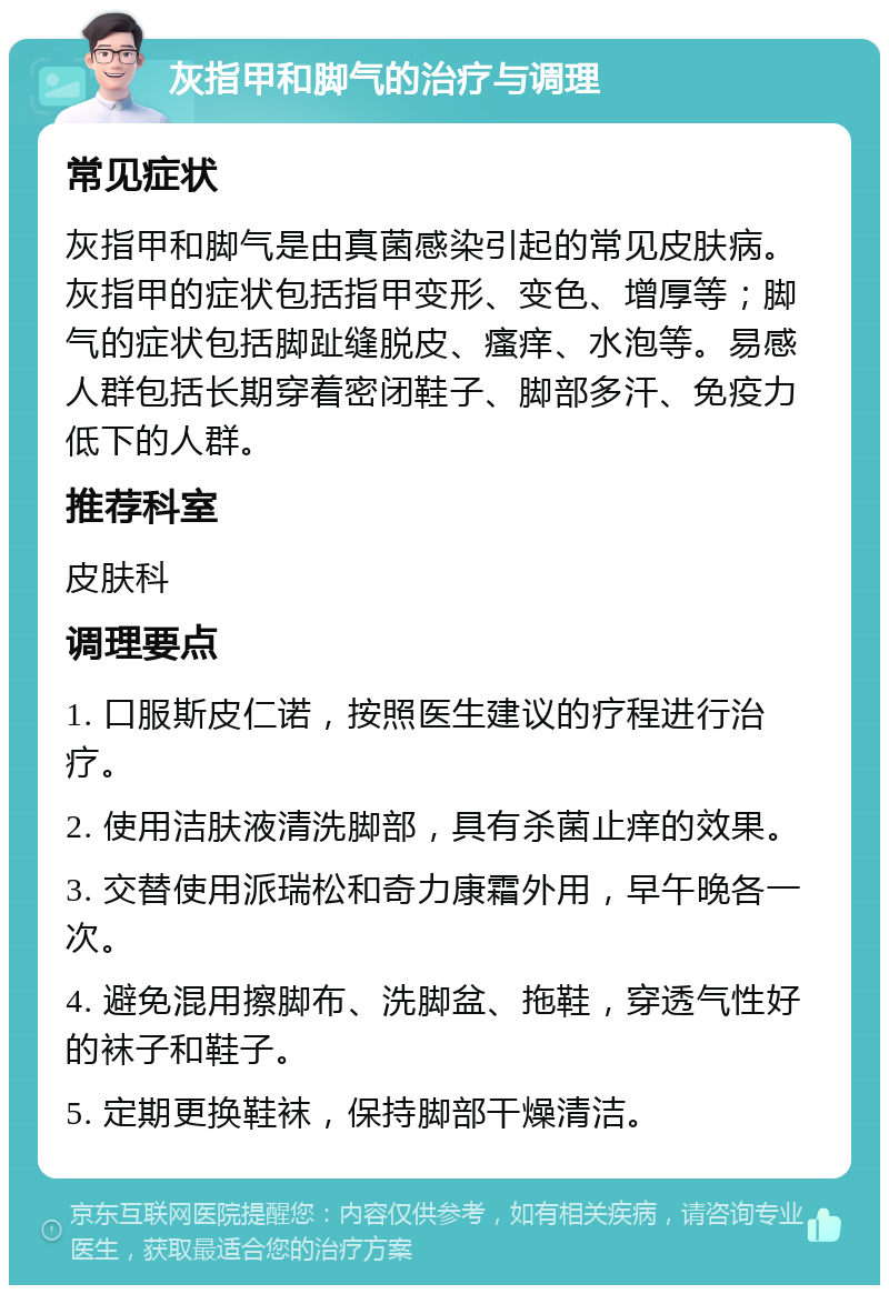 灰指甲和脚气的治疗与调理 常见症状 灰指甲和脚气是由真菌感染引起的常见皮肤病。灰指甲的症状包括指甲变形、变色、增厚等；脚气的症状包括脚趾缝脱皮、瘙痒、水泡等。易感人群包括长期穿着密闭鞋子、脚部多汗、免疫力低下的人群。 推荐科室 皮肤科 调理要点 1. 口服斯皮仁诺，按照医生建议的疗程进行治疗。 2. 使用洁肤液清洗脚部，具有杀菌止痒的效果。 3. 交替使用派瑞松和奇力康霜外用，早午晚各一次。 4. 避免混用擦脚布、洗脚盆、拖鞋，穿透气性好的袜子和鞋子。 5. 定期更换鞋袜，保持脚部干燥清洁。