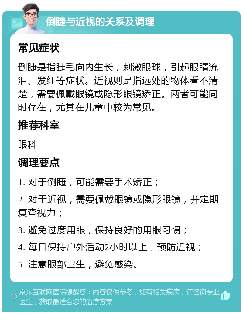 倒睫与近视的关系及调理 常见症状 倒睫是指睫毛向内生长，刺激眼球，引起眼睛流泪、发红等症状。近视则是指远处的物体看不清楚，需要佩戴眼镜或隐形眼镜矫正。两者可能同时存在，尤其在儿童中较为常见。 推荐科室 眼科 调理要点 1. 对于倒睫，可能需要手术矫正； 2. 对于近视，需要佩戴眼镜或隐形眼镜，并定期复查视力； 3. 避免过度用眼，保持良好的用眼习惯； 4. 每日保持户外活动2小时以上，预防近视； 5. 注意眼部卫生，避免感染。