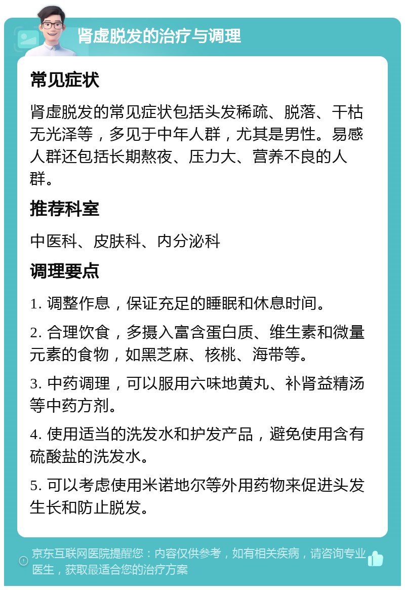 肾虚脱发的治疗与调理 常见症状 肾虚脱发的常见症状包括头发稀疏、脱落、干枯无光泽等，多见于中年人群，尤其是男性。易感人群还包括长期熬夜、压力大、营养不良的人群。 推荐科室 中医科、皮肤科、内分泌科 调理要点 1. 调整作息，保证充足的睡眠和休息时间。 2. 合理饮食，多摄入富含蛋白质、维生素和微量元素的食物，如黑芝麻、核桃、海带等。 3. 中药调理，可以服用六味地黄丸、补肾益精汤等中药方剂。 4. 使用适当的洗发水和护发产品，避免使用含有硫酸盐的洗发水。 5. 可以考虑使用米诺地尔等外用药物来促进头发生长和防止脱发。