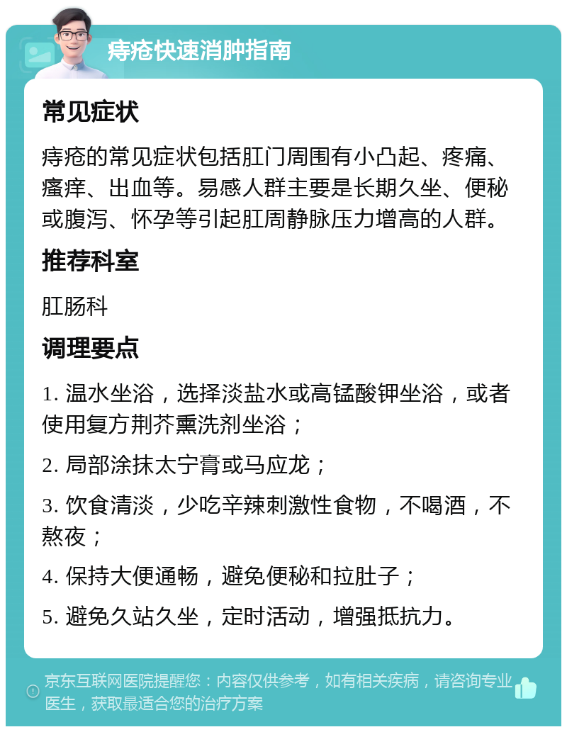 痔疮快速消肿指南 常见症状 痔疮的常见症状包括肛门周围有小凸起、疼痛、瘙痒、出血等。易感人群主要是长期久坐、便秘或腹泻、怀孕等引起肛周静脉压力增高的人群。 推荐科室 肛肠科 调理要点 1. 温水坐浴，选择淡盐水或高锰酸钾坐浴，或者使用复方荆芥熏洗剂坐浴； 2. 局部涂抹太宁膏或马应龙； 3. 饮食清淡，少吃辛辣刺激性食物，不喝酒，不熬夜； 4. 保持大便通畅，避免便秘和拉肚子； 5. 避免久站久坐，定时活动，增强抵抗力。