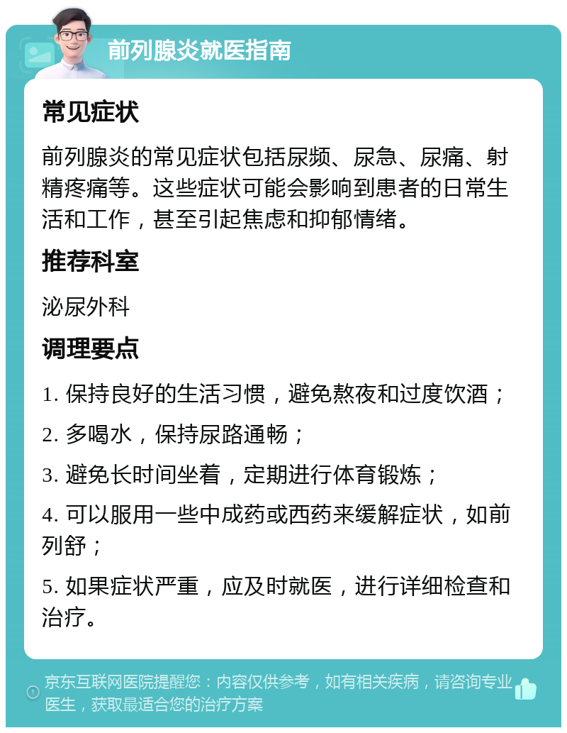 前列腺炎就医指南 常见症状 前列腺炎的常见症状包括尿频、尿急、尿痛、射精疼痛等。这些症状可能会影响到患者的日常生活和工作，甚至引起焦虑和抑郁情绪。 推荐科室 泌尿外科 调理要点 1. 保持良好的生活习惯，避免熬夜和过度饮酒； 2. 多喝水，保持尿路通畅； 3. 避免长时间坐着，定期进行体育锻炼； 4. 可以服用一些中成药或西药来缓解症状，如前列舒； 5. 如果症状严重，应及时就医，进行详细检查和治疗。