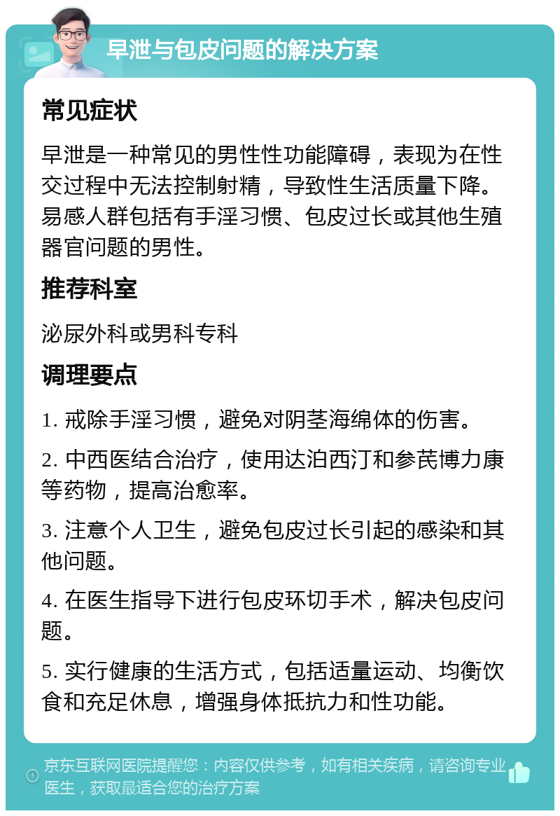 早泄与包皮问题的解决方案 常见症状 早泄是一种常见的男性性功能障碍，表现为在性交过程中无法控制射精，导致性生活质量下降。易感人群包括有手淫习惯、包皮过长或其他生殖器官问题的男性。 推荐科室 泌尿外科或男科专科 调理要点 1. 戒除手淫习惯，避免对阴茎海绵体的伤害。 2. 中西医结合治疗，使用达泊西汀和参芪博力康等药物，提高治愈率。 3. 注意个人卫生，避免包皮过长引起的感染和其他问题。 4. 在医生指导下进行包皮环切手术，解决包皮问题。 5. 实行健康的生活方式，包括适量运动、均衡饮食和充足休息，增强身体抵抗力和性功能。