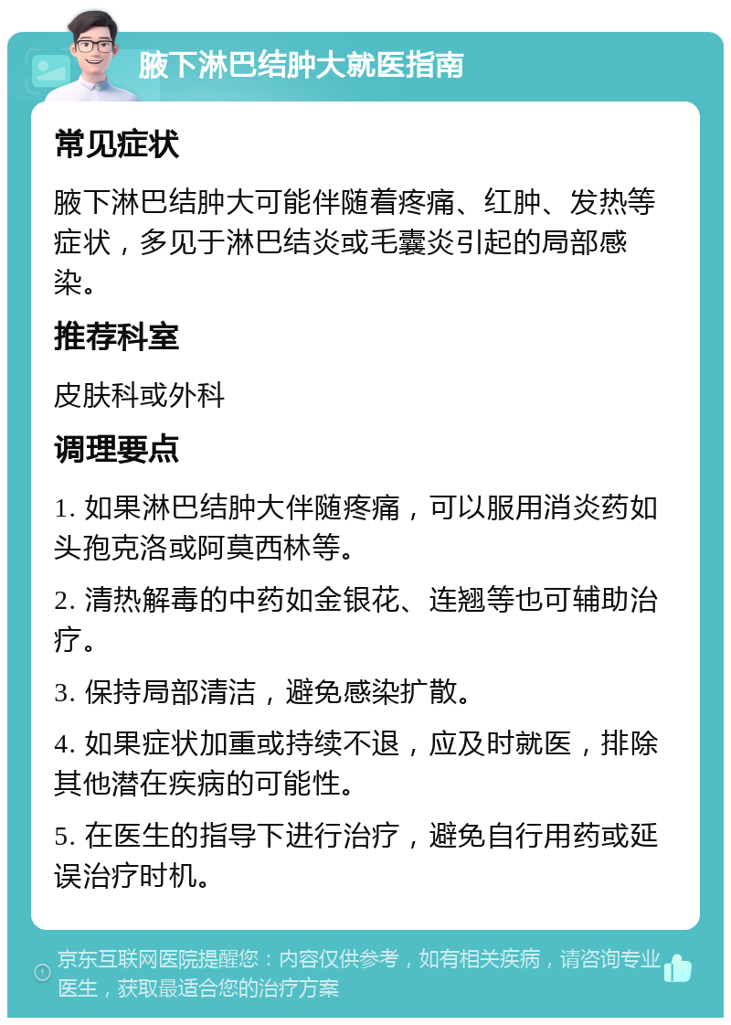 腋下淋巴结肿大就医指南 常见症状 腋下淋巴结肿大可能伴随着疼痛、红肿、发热等症状，多见于淋巴结炎或毛囊炎引起的局部感染。 推荐科室 皮肤科或外科 调理要点 1. 如果淋巴结肿大伴随疼痛，可以服用消炎药如头孢克洛或阿莫西林等。 2. 清热解毒的中药如金银花、连翘等也可辅助治疗。 3. 保持局部清洁，避免感染扩散。 4. 如果症状加重或持续不退，应及时就医，排除其他潜在疾病的可能性。 5. 在医生的指导下进行治疗，避免自行用药或延误治疗时机。