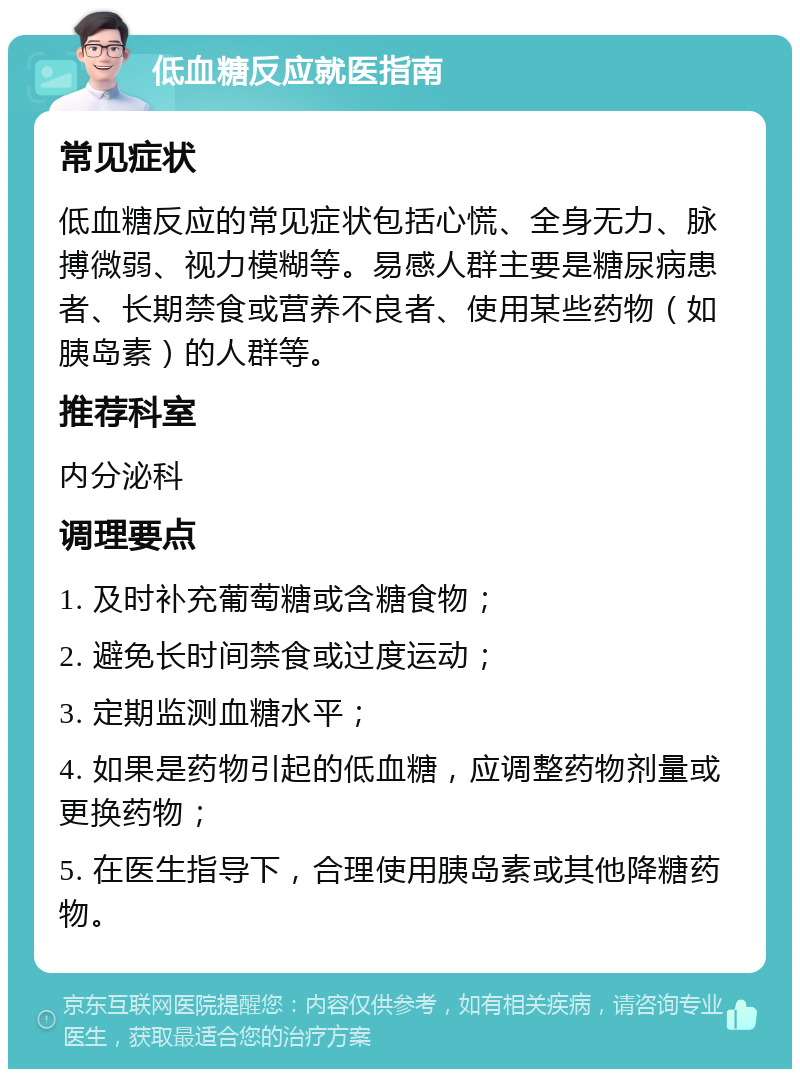 低血糖反应就医指南 常见症状 低血糖反应的常见症状包括心慌、全身无力、脉搏微弱、视力模糊等。易感人群主要是糖尿病患者、长期禁食或营养不良者、使用某些药物（如胰岛素）的人群等。 推荐科室 内分泌科 调理要点 1. 及时补充葡萄糖或含糖食物； 2. 避免长时间禁食或过度运动； 3. 定期监测血糖水平； 4. 如果是药物引起的低血糖，应调整药物剂量或更换药物； 5. 在医生指导下，合理使用胰岛素或其他降糖药物。