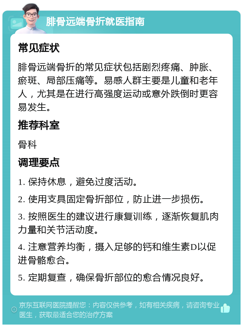 腓骨远端骨折就医指南 常见症状 腓骨远端骨折的常见症状包括剧烈疼痛、肿胀、瘀斑、局部压痛等。易感人群主要是儿童和老年人，尤其是在进行高强度运动或意外跌倒时更容易发生。 推荐科室 骨科 调理要点 1. 保持休息，避免过度活动。 2. 使用支具固定骨折部位，防止进一步损伤。 3. 按照医生的建议进行康复训练，逐渐恢复肌肉力量和关节活动度。 4. 注意营养均衡，摄入足够的钙和维生素D以促进骨骼愈合。 5. 定期复查，确保骨折部位的愈合情况良好。