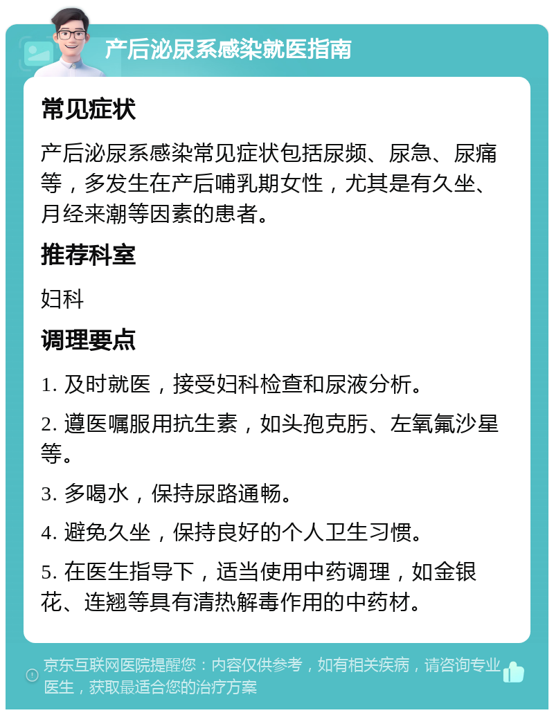 产后泌尿系感染就医指南 常见症状 产后泌尿系感染常见症状包括尿频、尿急、尿痛等，多发生在产后哺乳期女性，尤其是有久坐、月经来潮等因素的患者。 推荐科室 妇科 调理要点 1. 及时就医，接受妇科检查和尿液分析。 2. 遵医嘱服用抗生素，如头孢克肟、左氧氟沙星等。 3. 多喝水，保持尿路通畅。 4. 避免久坐，保持良好的个人卫生习惯。 5. 在医生指导下，适当使用中药调理，如金银花、连翘等具有清热解毒作用的中药材。