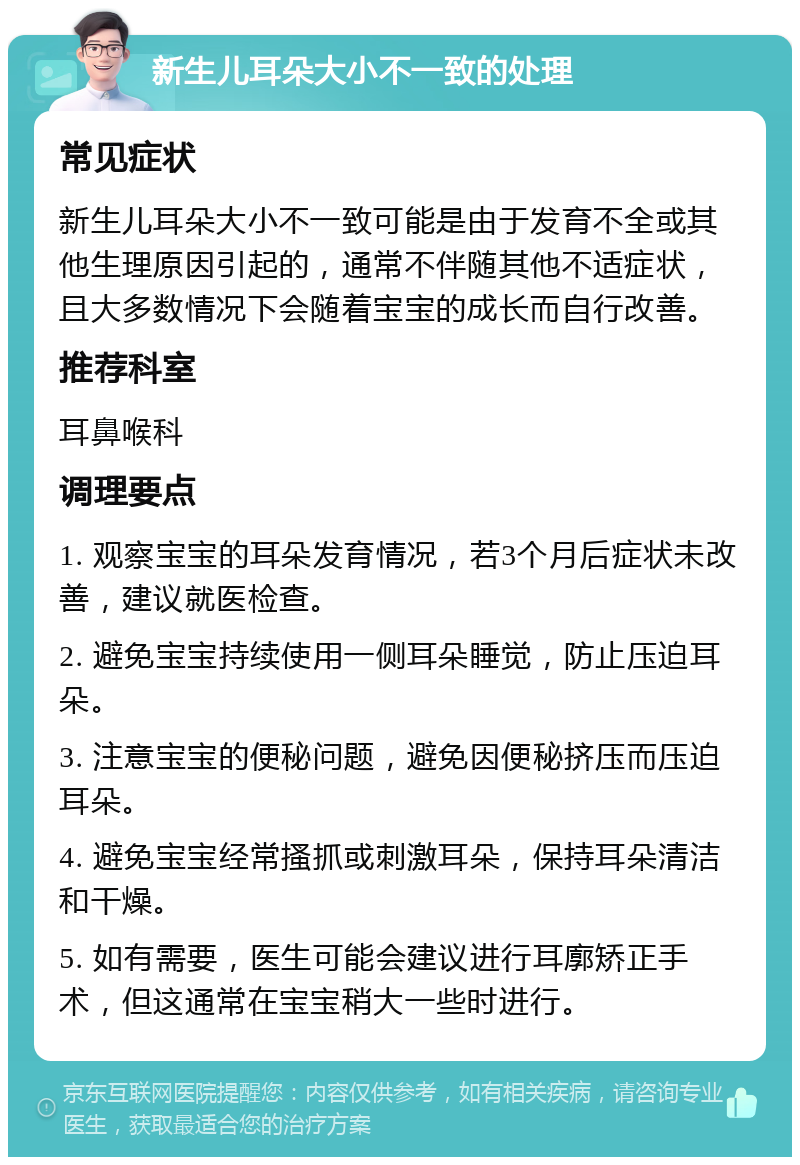 新生儿耳朵大小不一致的处理 常见症状 新生儿耳朵大小不一致可能是由于发育不全或其他生理原因引起的，通常不伴随其他不适症状，且大多数情况下会随着宝宝的成长而自行改善。 推荐科室 耳鼻喉科 调理要点 1. 观察宝宝的耳朵发育情况，若3个月后症状未改善，建议就医检查。 2. 避免宝宝持续使用一侧耳朵睡觉，防止压迫耳朵。 3. 注意宝宝的便秘问题，避免因便秘挤压而压迫耳朵。 4. 避免宝宝经常搔抓或刺激耳朵，保持耳朵清洁和干燥。 5. 如有需要，医生可能会建议进行耳廓矫正手术，但这通常在宝宝稍大一些时进行。