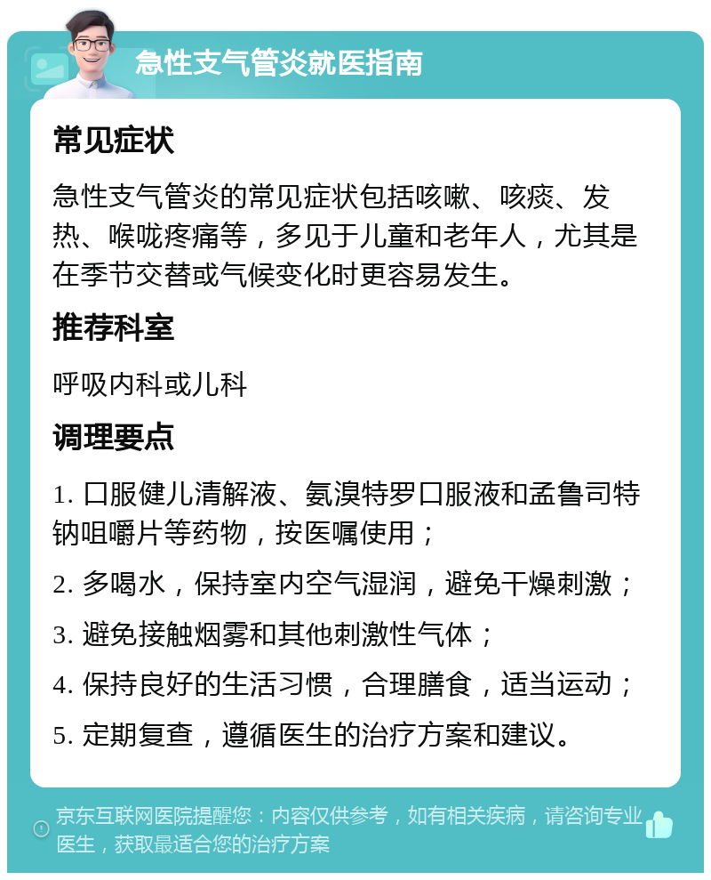 急性支气管炎就医指南 常见症状 急性支气管炎的常见症状包括咳嗽、咳痰、发热、喉咙疼痛等，多见于儿童和老年人，尤其是在季节交替或气候变化时更容易发生。 推荐科室 呼吸内科或儿科 调理要点 1. 口服健儿清解液、氨溴特罗口服液和孟鲁司特钠咀嚼片等药物，按医嘱使用； 2. 多喝水，保持室内空气湿润，避免干燥刺激； 3. 避免接触烟雾和其他刺激性气体； 4. 保持良好的生活习惯，合理膳食，适当运动； 5. 定期复查，遵循医生的治疗方案和建议。