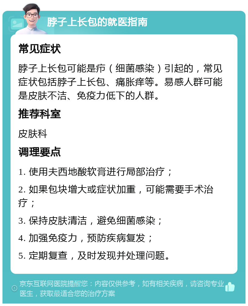 脖子上长包的就医指南 常见症状 脖子上长包可能是疖（细菌感染）引起的，常见症状包括脖子上长包、痛胀痒等。易感人群可能是皮肤不洁、免疫力低下的人群。 推荐科室 皮肤科 调理要点 1. 使用夫西地酸软膏进行局部治疗； 2. 如果包块增大或症状加重，可能需要手术治疗； 3. 保持皮肤清洁，避免细菌感染； 4. 加强免疫力，预防疾病复发； 5. 定期复查，及时发现并处理问题。