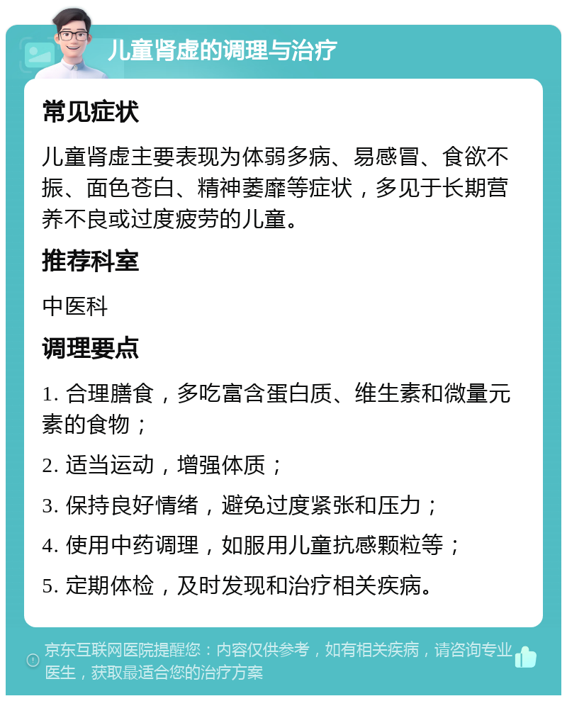 儿童肾虚的调理与治疗 常见症状 儿童肾虚主要表现为体弱多病、易感冒、食欲不振、面色苍白、精神萎靡等症状，多见于长期营养不良或过度疲劳的儿童。 推荐科室 中医科 调理要点 1. 合理膳食，多吃富含蛋白质、维生素和微量元素的食物； 2. 适当运动，增强体质； 3. 保持良好情绪，避免过度紧张和压力； 4. 使用中药调理，如服用儿童抗感颗粒等； 5. 定期体检，及时发现和治疗相关疾病。