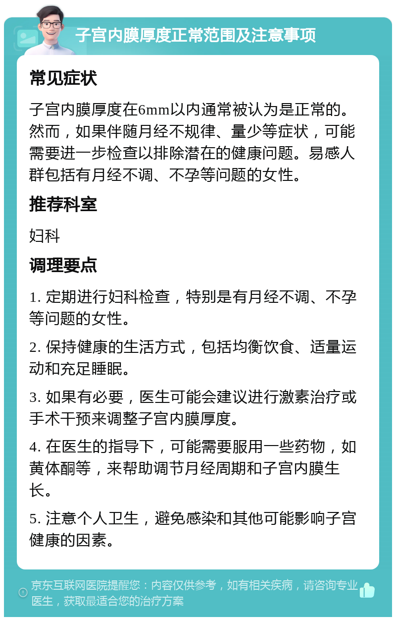 子宫内膜厚度正常范围及注意事项 常见症状 子宫内膜厚度在6mm以内通常被认为是正常的。然而，如果伴随月经不规律、量少等症状，可能需要进一步检查以排除潜在的健康问题。易感人群包括有月经不调、不孕等问题的女性。 推荐科室 妇科 调理要点 1. 定期进行妇科检查，特别是有月经不调、不孕等问题的女性。 2. 保持健康的生活方式，包括均衡饮食、适量运动和充足睡眠。 3. 如果有必要，医生可能会建议进行激素治疗或手术干预来调整子宫内膜厚度。 4. 在医生的指导下，可能需要服用一些药物，如黄体酮等，来帮助调节月经周期和子宫内膜生长。 5. 注意个人卫生，避免感染和其他可能影响子宫健康的因素。