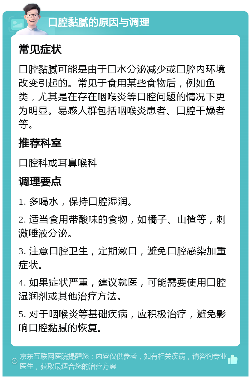 口腔黏腻的原因与调理 常见症状 口腔黏腻可能是由于口水分泌减少或口腔内环境改变引起的。常见于食用某些食物后，例如鱼类，尤其是在存在咽喉炎等口腔问题的情况下更为明显。易感人群包括咽喉炎患者、口腔干燥者等。 推荐科室 口腔科或耳鼻喉科 调理要点 1. 多喝水，保持口腔湿润。 2. 适当食用带酸味的食物，如橘子、山楂等，刺激唾液分泌。 3. 注意口腔卫生，定期漱口，避免口腔感染加重症状。 4. 如果症状严重，建议就医，可能需要使用口腔湿润剂或其他治疗方法。 5. 对于咽喉炎等基础疾病，应积极治疗，避免影响口腔黏腻的恢复。