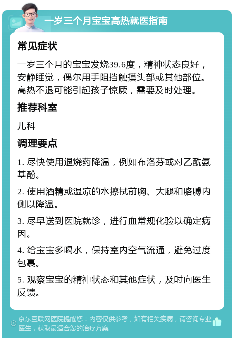 一岁三个月宝宝高热就医指南 常见症状 一岁三个月的宝宝发烧39.6度，精神状态良好，安静睡觉，偶尔用手阻挡触摸头部或其他部位。高热不退可能引起孩子惊厥，需要及时处理。 推荐科室 儿科 调理要点 1. 尽快使用退烧药降温，例如布洛芬或对乙酰氨基酚。 2. 使用酒精或温凉的水擦拭前胸、大腿和胳膊内侧以降温。 3. 尽早送到医院就诊，进行血常规化验以确定病因。 4. 给宝宝多喝水，保持室内空气流通，避免过度包裹。 5. 观察宝宝的精神状态和其他症状，及时向医生反馈。