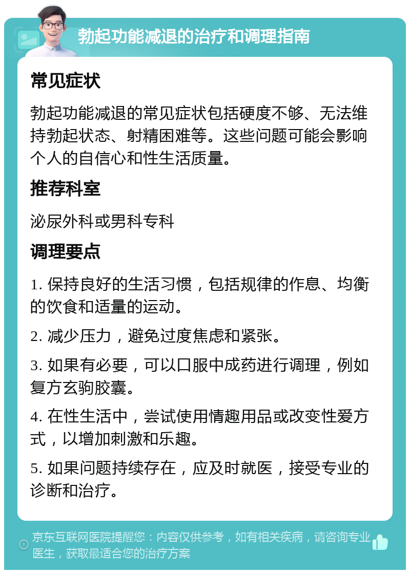 勃起功能减退的治疗和调理指南 常见症状 勃起功能减退的常见症状包括硬度不够、无法维持勃起状态、射精困难等。这些问题可能会影响个人的自信心和性生活质量。 推荐科室 泌尿外科或男科专科 调理要点 1. 保持良好的生活习惯，包括规律的作息、均衡的饮食和适量的运动。 2. 减少压力，避免过度焦虑和紧张。 3. 如果有必要，可以口服中成药进行调理，例如复方玄驹胶囊。 4. 在性生活中，尝试使用情趣用品或改变性爱方式，以增加刺激和乐趣。 5. 如果问题持续存在，应及时就医，接受专业的诊断和治疗。