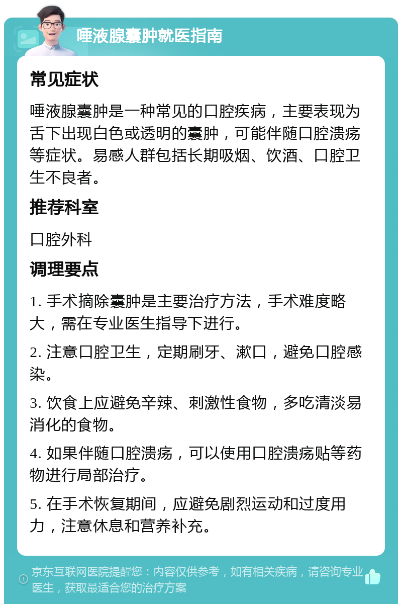 唾液腺囊肿就医指南 常见症状 唾液腺囊肿是一种常见的口腔疾病，主要表现为舌下出现白色或透明的囊肿，可能伴随口腔溃疡等症状。易感人群包括长期吸烟、饮酒、口腔卫生不良者。 推荐科室 口腔外科 调理要点 1. 手术摘除囊肿是主要治疗方法，手术难度略大，需在专业医生指导下进行。 2. 注意口腔卫生，定期刷牙、漱口，避免口腔感染。 3. 饮食上应避免辛辣、刺激性食物，多吃清淡易消化的食物。 4. 如果伴随口腔溃疡，可以使用口腔溃疡贴等药物进行局部治疗。 5. 在手术恢复期间，应避免剧烈运动和过度用力，注意休息和营养补充。