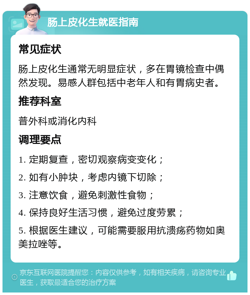 肠上皮化生就医指南 常见症状 肠上皮化生通常无明显症状，多在胃镜检查中偶然发现。易感人群包括中老年人和有胃病史者。 推荐科室 普外科或消化内科 调理要点 1. 定期复查，密切观察病变变化； 2. 如有小肿块，考虑内镜下切除； 3. 注意饮食，避免刺激性食物； 4. 保持良好生活习惯，避免过度劳累； 5. 根据医生建议，可能需要服用抗溃疡药物如奥美拉唑等。