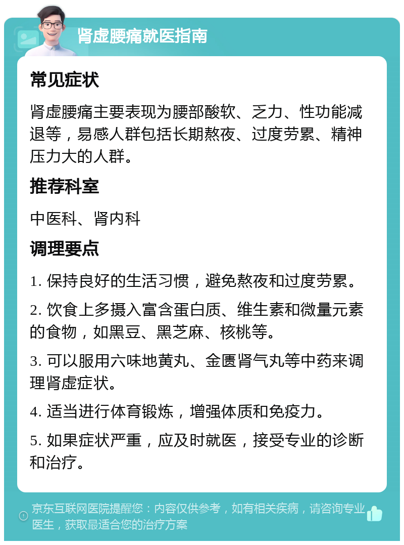 肾虚腰痛就医指南 常见症状 肾虚腰痛主要表现为腰部酸软、乏力、性功能减退等，易感人群包括长期熬夜、过度劳累、精神压力大的人群。 推荐科室 中医科、肾内科 调理要点 1. 保持良好的生活习惯，避免熬夜和过度劳累。 2. 饮食上多摄入富含蛋白质、维生素和微量元素的食物，如黑豆、黑芝麻、核桃等。 3. 可以服用六味地黄丸、金匮肾气丸等中药来调理肾虚症状。 4. 适当进行体育锻炼，增强体质和免疫力。 5. 如果症状严重，应及时就医，接受专业的诊断和治疗。