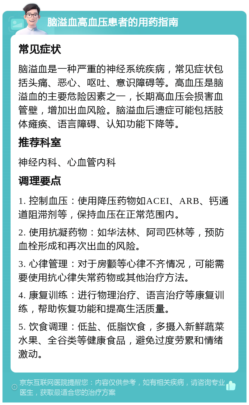 脑溢血高血压患者的用药指南 常见症状 脑溢血是一种严重的神经系统疾病，常见症状包括头痛、恶心、呕吐、意识障碍等。高血压是脑溢血的主要危险因素之一，长期高血压会损害血管壁，增加出血风险。脑溢血后遗症可能包括肢体瘫痪、语言障碍、认知功能下降等。 推荐科室 神经内科、心血管内科 调理要点 1. 控制血压：使用降压药物如ACEI、ARB、钙通道阻滞剂等，保持血压在正常范围内。 2. 使用抗凝药物：如华法林、阿司匹林等，预防血栓形成和再次出血的风险。 3. 心律管理：对于房颤等心律不齐情况，可能需要使用抗心律失常药物或其他治疗方法。 4. 康复训练：进行物理治疗、语言治疗等康复训练，帮助恢复功能和提高生活质量。 5. 饮食调理：低盐、低脂饮食，多摄入新鲜蔬菜水果、全谷类等健康食品，避免过度劳累和情绪激动。