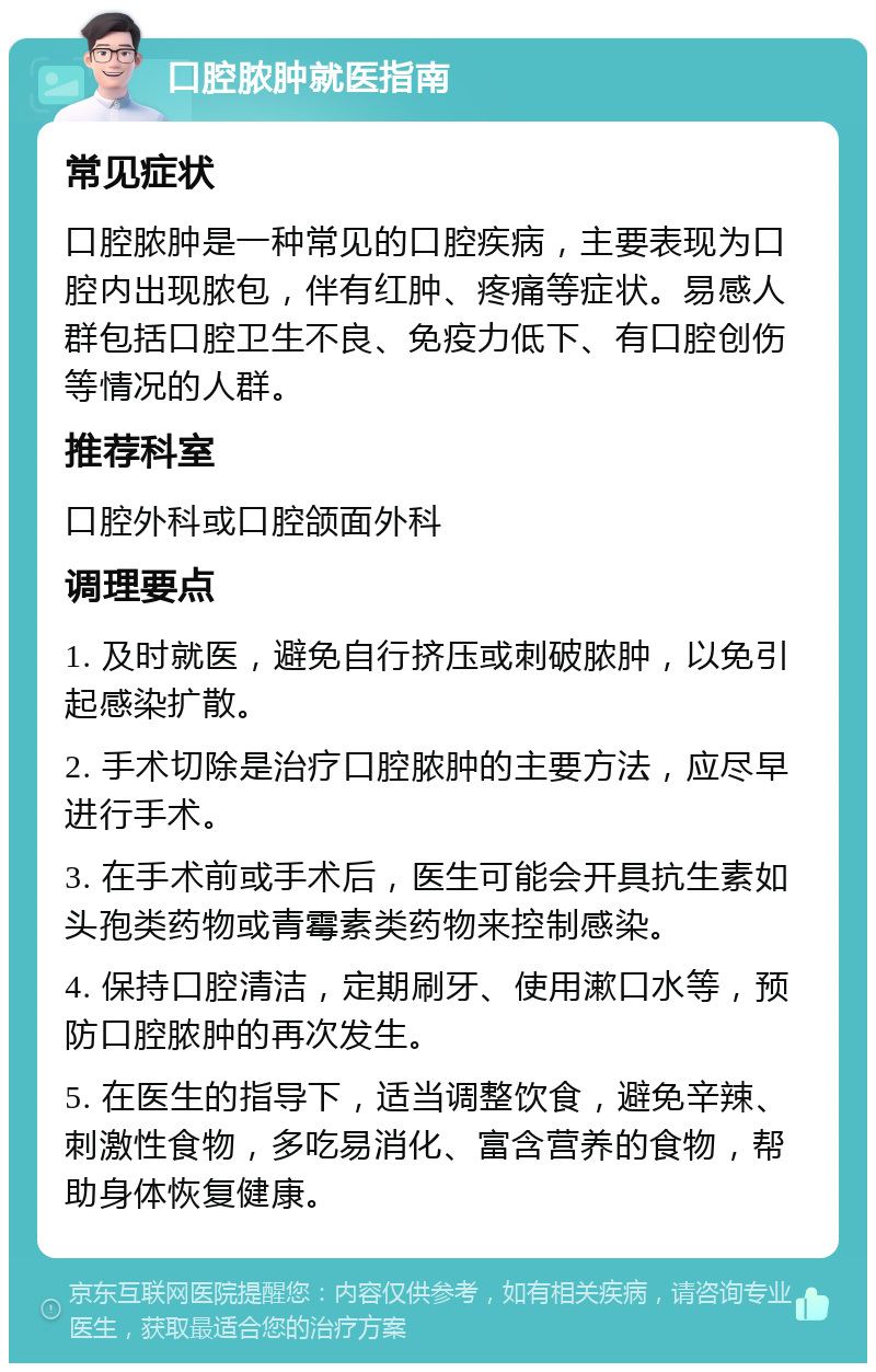 口腔脓肿就医指南 常见症状 口腔脓肿是一种常见的口腔疾病，主要表现为口腔内出现脓包，伴有红肿、疼痛等症状。易感人群包括口腔卫生不良、免疫力低下、有口腔创伤等情况的人群。 推荐科室 口腔外科或口腔颌面外科 调理要点 1. 及时就医，避免自行挤压或刺破脓肿，以免引起感染扩散。 2. 手术切除是治疗口腔脓肿的主要方法，应尽早进行手术。 3. 在手术前或手术后，医生可能会开具抗生素如头孢类药物或青霉素类药物来控制感染。 4. 保持口腔清洁，定期刷牙、使用漱口水等，预防口腔脓肿的再次发生。 5. 在医生的指导下，适当调整饮食，避免辛辣、刺激性食物，多吃易消化、富含营养的食物，帮助身体恢复健康。