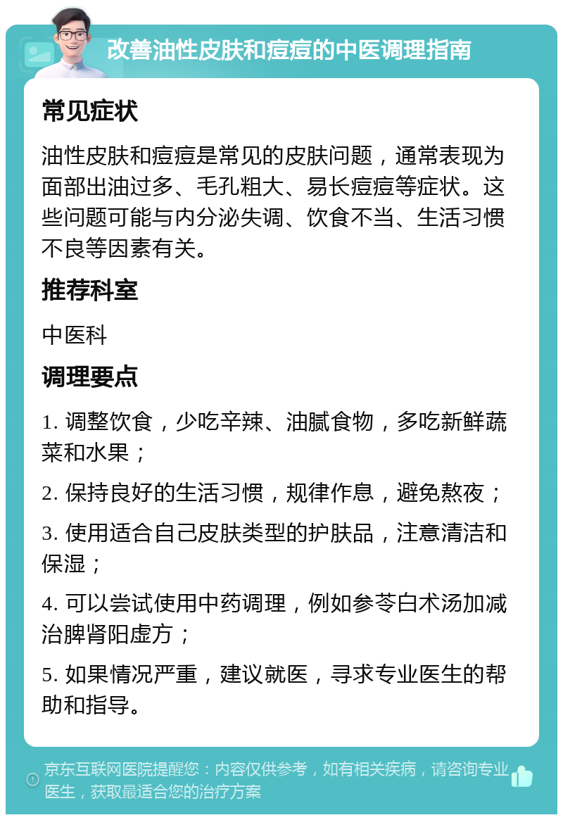 改善油性皮肤和痘痘的中医调理指南 常见症状 油性皮肤和痘痘是常见的皮肤问题，通常表现为面部出油过多、毛孔粗大、易长痘痘等症状。这些问题可能与内分泌失调、饮食不当、生活习惯不良等因素有关。 推荐科室 中医科 调理要点 1. 调整饮食，少吃辛辣、油腻食物，多吃新鲜蔬菜和水果； 2. 保持良好的生活习惯，规律作息，避免熬夜； 3. 使用适合自己皮肤类型的护肤品，注意清洁和保湿； 4. 可以尝试使用中药调理，例如参苓白术汤加减治脾肾阳虚方； 5. 如果情况严重，建议就医，寻求专业医生的帮助和指导。