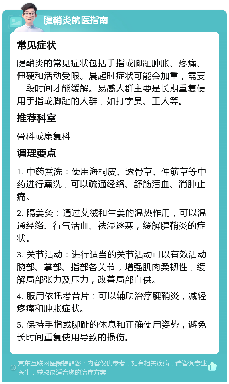 腱鞘炎就医指南 常见症状 腱鞘炎的常见症状包括手指或脚趾肿胀、疼痛、僵硬和活动受限。晨起时症状可能会加重，需要一段时间才能缓解。易感人群主要是长期重复使用手指或脚趾的人群，如打字员、工人等。 推荐科室 骨科或康复科 调理要点 1. 中药熏洗：使用海桐皮、透骨草、伸筋草等中药进行熏洗，可以疏通经络、舒筋活血、消肿止痛。 2. 隔姜灸：通过艾绒和生姜的温热作用，可以温通经络、行气活血、祛湿逐寒，缓解腱鞘炎的症状。 3. 关节活动：进行适当的关节活动可以有效活动腕部、掌部、指部各关节，增强肌肉柔韧性，缓解局部张力及压力，改善局部血供。 4. 服用依托考昔片：可以辅助治疗腱鞘炎，减轻疼痛和肿胀症状。 5. 保持手指或脚趾的休息和正确使用姿势，避免长时间重复使用导致的损伤。