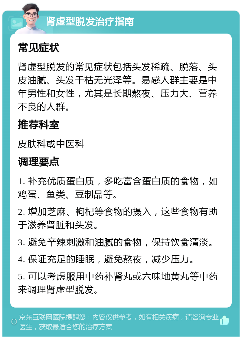 肾虚型脱发治疗指南 常见症状 肾虚型脱发的常见症状包括头发稀疏、脱落、头皮油腻、头发干枯无光泽等。易感人群主要是中年男性和女性，尤其是长期熬夜、压力大、营养不良的人群。 推荐科室 皮肤科或中医科 调理要点 1. 补充优质蛋白质，多吃富含蛋白质的食物，如鸡蛋、鱼类、豆制品等。 2. 增加芝麻、枸杞等食物的摄入，这些食物有助于滋养肾脏和头发。 3. 避免辛辣刺激和油腻的食物，保持饮食清淡。 4. 保证充足的睡眠，避免熬夜，减少压力。 5. 可以考虑服用中药补肾丸或六味地黄丸等中药来调理肾虚型脱发。