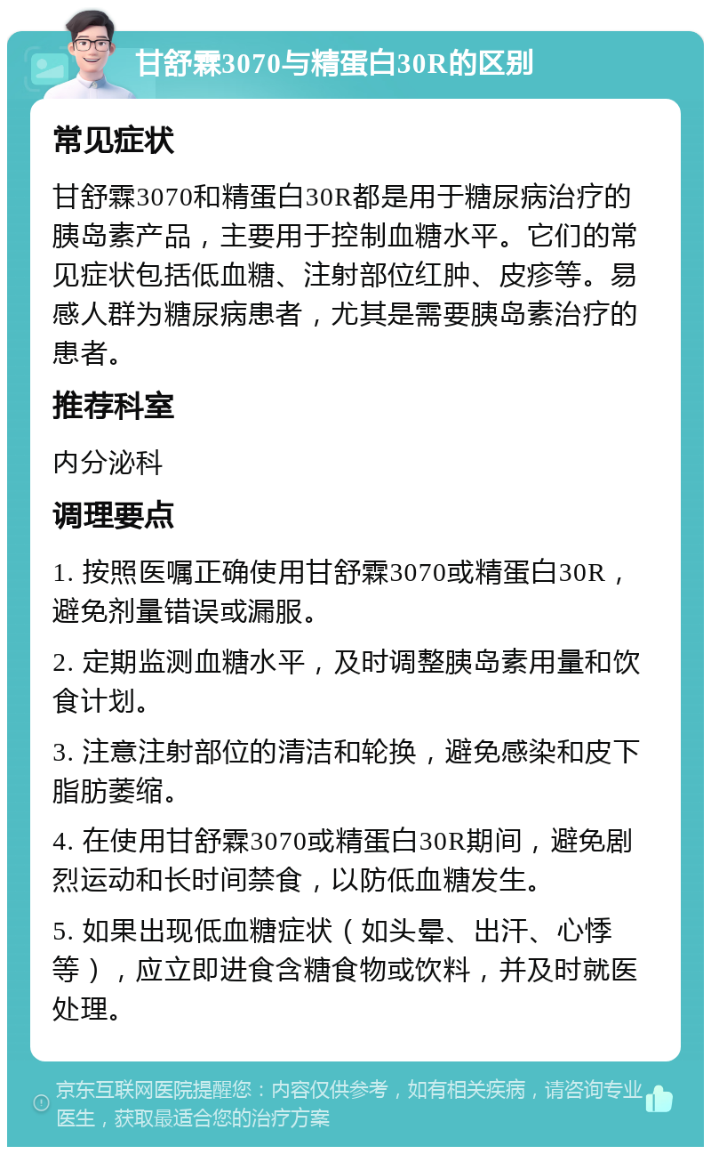 甘舒霖3070与精蛋白30R的区别 常见症状 甘舒霖3070和精蛋白30R都是用于糖尿病治疗的胰岛素产品，主要用于控制血糖水平。它们的常见症状包括低血糖、注射部位红肿、皮疹等。易感人群为糖尿病患者，尤其是需要胰岛素治疗的患者。 推荐科室 内分泌科 调理要点 1. 按照医嘱正确使用甘舒霖3070或精蛋白30R，避免剂量错误或漏服。 2. 定期监测血糖水平，及时调整胰岛素用量和饮食计划。 3. 注意注射部位的清洁和轮换，避免感染和皮下脂肪萎缩。 4. 在使用甘舒霖3070或精蛋白30R期间，避免剧烈运动和长时间禁食，以防低血糖发生。 5. 如果出现低血糖症状（如头晕、出汗、心悸等），应立即进食含糖食物或饮料，并及时就医处理。