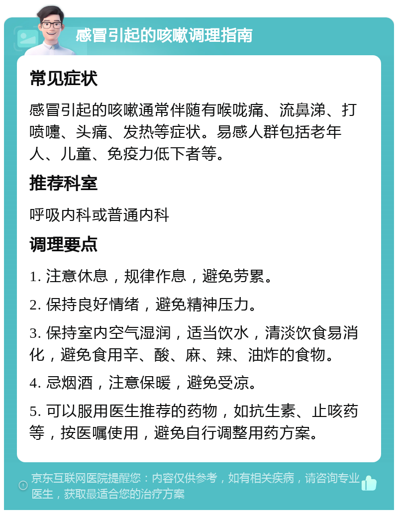 感冒引起的咳嗽调理指南 常见症状 感冒引起的咳嗽通常伴随有喉咙痛、流鼻涕、打喷嚏、头痛、发热等症状。易感人群包括老年人、儿童、免疫力低下者等。 推荐科室 呼吸内科或普通内科 调理要点 1. 注意休息，规律作息，避免劳累。 2. 保持良好情绪，避免精神压力。 3. 保持室内空气湿润，适当饮水，清淡饮食易消化，避免食用辛、酸、麻、辣、油炸的食物。 4. 忌烟酒，注意保暖，避免受凉。 5. 可以服用医生推荐的药物，如抗生素、止咳药等，按医嘱使用，避免自行调整用药方案。