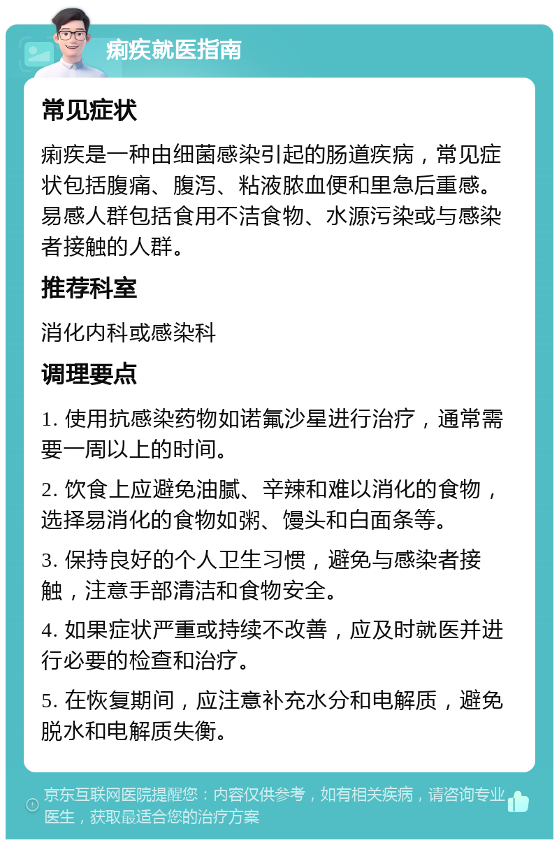 痢疾就医指南 常见症状 痢疾是一种由细菌感染引起的肠道疾病，常见症状包括腹痛、腹泻、粘液脓血便和里急后重感。易感人群包括食用不洁食物、水源污染或与感染者接触的人群。 推荐科室 消化内科或感染科 调理要点 1. 使用抗感染药物如诺氟沙星进行治疗，通常需要一周以上的时间。 2. 饮食上应避免油腻、辛辣和难以消化的食物，选择易消化的食物如粥、馒头和白面条等。 3. 保持良好的个人卫生习惯，避免与感染者接触，注意手部清洁和食物安全。 4. 如果症状严重或持续不改善，应及时就医并进行必要的检查和治疗。 5. 在恢复期间，应注意补充水分和电解质，避免脱水和电解质失衡。