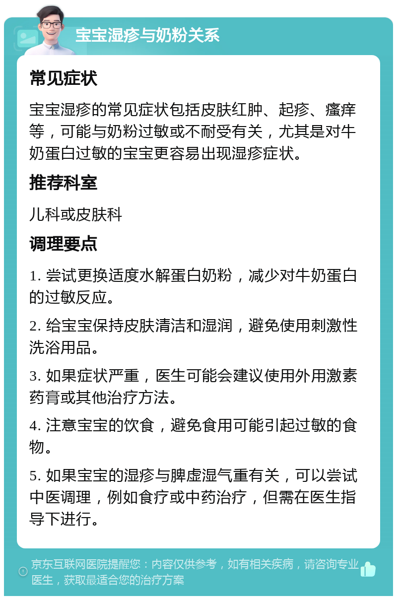 宝宝湿疹与奶粉关系 常见症状 宝宝湿疹的常见症状包括皮肤红肿、起疹、瘙痒等，可能与奶粉过敏或不耐受有关，尤其是对牛奶蛋白过敏的宝宝更容易出现湿疹症状。 推荐科室 儿科或皮肤科 调理要点 1. 尝试更换适度水解蛋白奶粉，减少对牛奶蛋白的过敏反应。 2. 给宝宝保持皮肤清洁和湿润，避免使用刺激性洗浴用品。 3. 如果症状严重，医生可能会建议使用外用激素药膏或其他治疗方法。 4. 注意宝宝的饮食，避免食用可能引起过敏的食物。 5. 如果宝宝的湿疹与脾虚湿气重有关，可以尝试中医调理，例如食疗或中药治疗，但需在医生指导下进行。