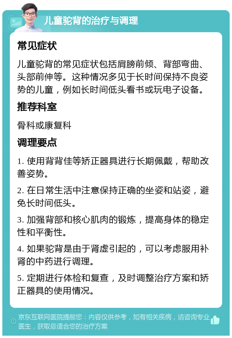 儿童驼背的治疗与调理 常见症状 儿童驼背的常见症状包括肩膀前倾、背部弯曲、头部前伸等。这种情况多见于长时间保持不良姿势的儿童，例如长时间低头看书或玩电子设备。 推荐科室 骨科或康复科 调理要点 1. 使用背背佳等矫正器具进行长期佩戴，帮助改善姿势。 2. 在日常生活中注意保持正确的坐姿和站姿，避免长时间低头。 3. 加强背部和核心肌肉的锻炼，提高身体的稳定性和平衡性。 4. 如果驼背是由于肾虚引起的，可以考虑服用补肾的中药进行调理。 5. 定期进行体检和复查，及时调整治疗方案和矫正器具的使用情况。