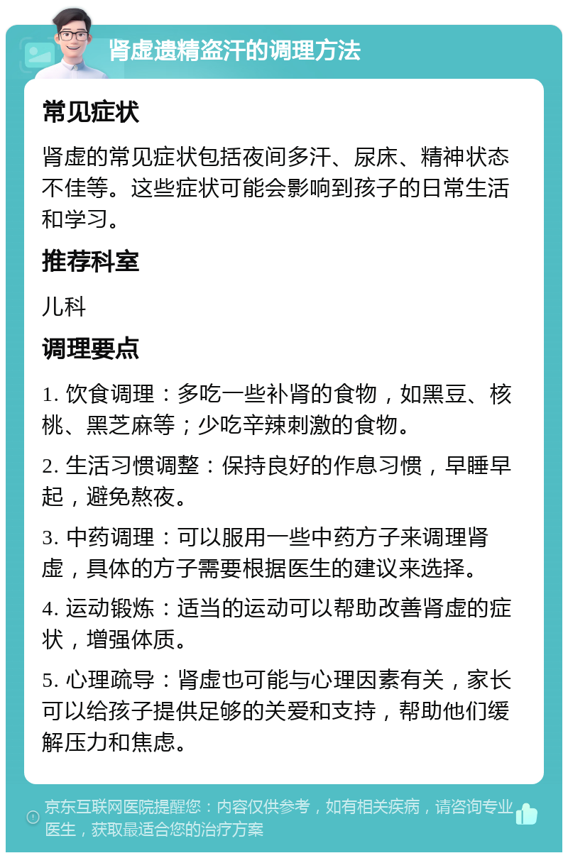 肾虚遗精盗汗的调理方法 常见症状 肾虚的常见症状包括夜间多汗、尿床、精神状态不佳等。这些症状可能会影响到孩子的日常生活和学习。 推荐科室 儿科 调理要点 1. 饮食调理：多吃一些补肾的食物，如黑豆、核桃、黑芝麻等；少吃辛辣刺激的食物。 2. 生活习惯调整：保持良好的作息习惯，早睡早起，避免熬夜。 3. 中药调理：可以服用一些中药方子来调理肾虚，具体的方子需要根据医生的建议来选择。 4. 运动锻炼：适当的运动可以帮助改善肾虚的症状，增强体质。 5. 心理疏导：肾虚也可能与心理因素有关，家长可以给孩子提供足够的关爱和支持，帮助他们缓解压力和焦虑。