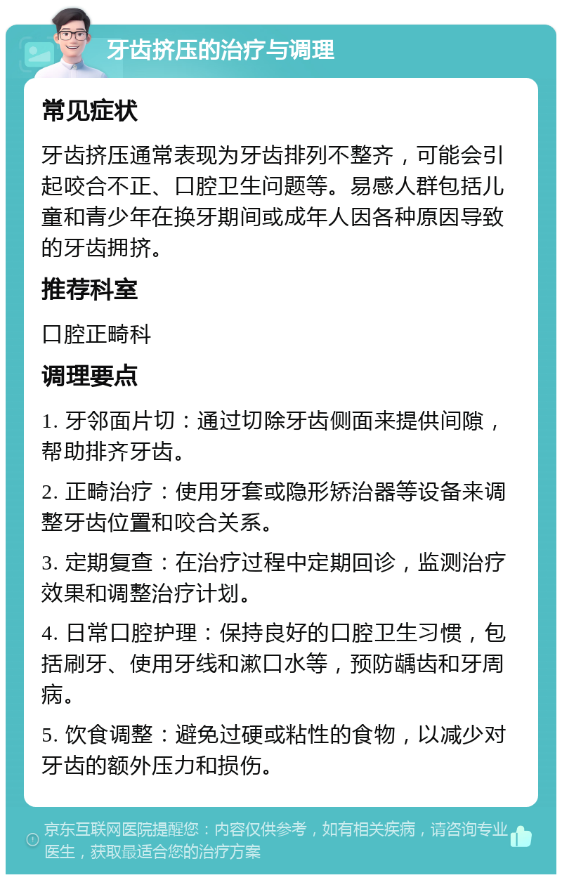 牙齿挤压的治疗与调理 常见症状 牙齿挤压通常表现为牙齿排列不整齐，可能会引起咬合不正、口腔卫生问题等。易感人群包括儿童和青少年在换牙期间或成年人因各种原因导致的牙齿拥挤。 推荐科室 口腔正畸科 调理要点 1. 牙邻面片切：通过切除牙齿侧面来提供间隙，帮助排齐牙齿。 2. 正畸治疗：使用牙套或隐形矫治器等设备来调整牙齿位置和咬合关系。 3. 定期复查：在治疗过程中定期回诊，监测治疗效果和调整治疗计划。 4. 日常口腔护理：保持良好的口腔卫生习惯，包括刷牙、使用牙线和漱口水等，预防龋齿和牙周病。 5. 饮食调整：避免过硬或粘性的食物，以减少对牙齿的额外压力和损伤。