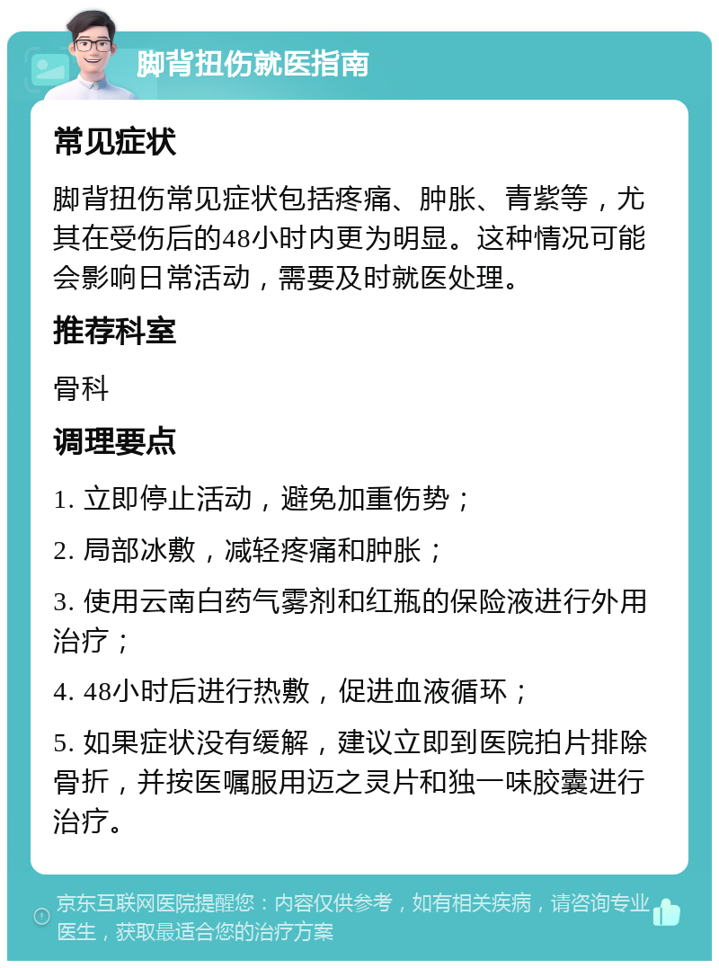 脚背扭伤就医指南 常见症状 脚背扭伤常见症状包括疼痛、肿胀、青紫等，尤其在受伤后的48小时内更为明显。这种情况可能会影响日常活动，需要及时就医处理。 推荐科室 骨科 调理要点 1. 立即停止活动，避免加重伤势； 2. 局部冰敷，减轻疼痛和肿胀； 3. 使用云南白药气雾剂和红瓶的保险液进行外用治疗； 4. 48小时后进行热敷，促进血液循环； 5. 如果症状没有缓解，建议立即到医院拍片排除骨折，并按医嘱服用迈之灵片和独一味胶囊进行治疗。