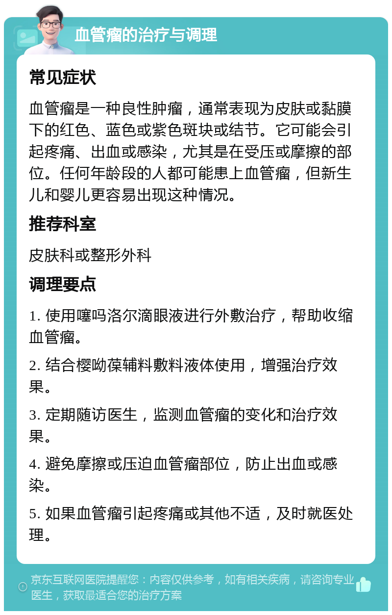 血管瘤的治疗与调理 常见症状 血管瘤是一种良性肿瘤，通常表现为皮肤或黏膜下的红色、蓝色或紫色斑块或结节。它可能会引起疼痛、出血或感染，尤其是在受压或摩擦的部位。任何年龄段的人都可能患上血管瘤，但新生儿和婴儿更容易出现这种情况。 推荐科室 皮肤科或整形外科 调理要点 1. 使用噻吗洛尔滴眼液进行外敷治疗，帮助收缩血管瘤。 2. 结合樱呦葆辅料敷料液体使用，增强治疗效果。 3. 定期随访医生，监测血管瘤的变化和治疗效果。 4. 避免摩擦或压迫血管瘤部位，防止出血或感染。 5. 如果血管瘤引起疼痛或其他不适，及时就医处理。