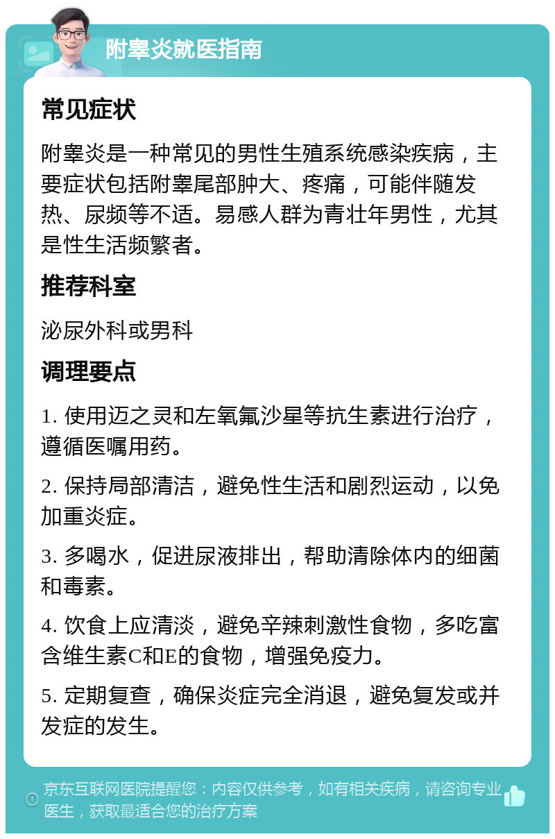 附睾炎就医指南 常见症状 附睾炎是一种常见的男性生殖系统感染疾病，主要症状包括附睾尾部肿大、疼痛，可能伴随发热、尿频等不适。易感人群为青壮年男性，尤其是性生活频繁者。 推荐科室 泌尿外科或男科 调理要点 1. 使用迈之灵和左氧氟沙星等抗生素进行治疗，遵循医嘱用药。 2. 保持局部清洁，避免性生活和剧烈运动，以免加重炎症。 3. 多喝水，促进尿液排出，帮助清除体内的细菌和毒素。 4. 饮食上应清淡，避免辛辣刺激性食物，多吃富含维生素C和E的食物，增强免疫力。 5. 定期复查，确保炎症完全消退，避免复发或并发症的发生。