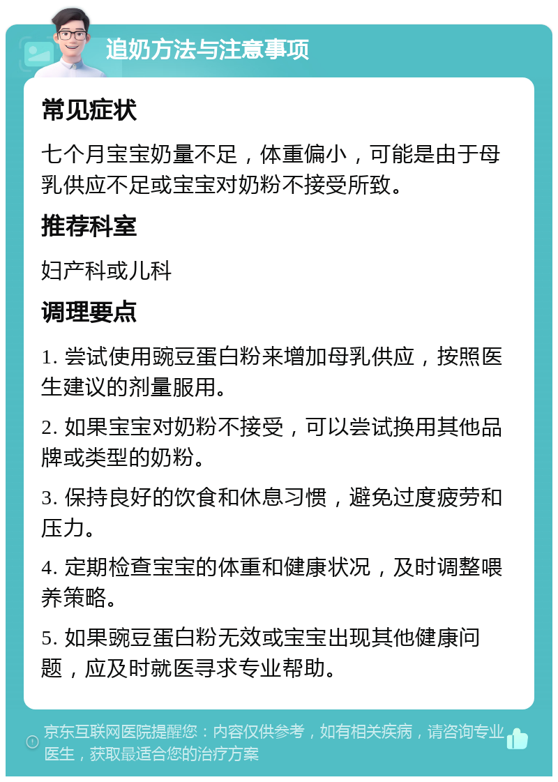 追奶方法与注意事项 常见症状 七个月宝宝奶量不足，体重偏小，可能是由于母乳供应不足或宝宝对奶粉不接受所致。 推荐科室 妇产科或儿科 调理要点 1. 尝试使用豌豆蛋白粉来增加母乳供应，按照医生建议的剂量服用。 2. 如果宝宝对奶粉不接受，可以尝试换用其他品牌或类型的奶粉。 3. 保持良好的饮食和休息习惯，避免过度疲劳和压力。 4. 定期检查宝宝的体重和健康状况，及时调整喂养策略。 5. 如果豌豆蛋白粉无效或宝宝出现其他健康问题，应及时就医寻求专业帮助。