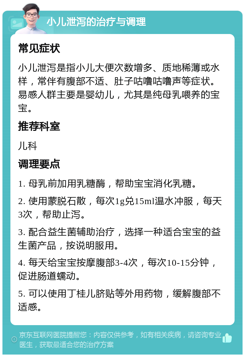 小儿泄泻的治疗与调理 常见症状 小儿泄泻是指小儿大便次数增多、质地稀薄或水样，常伴有腹部不适、肚子咕噜咕噜声等症状。易感人群主要是婴幼儿，尤其是纯母乳喂养的宝宝。 推荐科室 儿科 调理要点 1. 母乳前加用乳糖酶，帮助宝宝消化乳糖。 2. 使用蒙脱石散，每次1g兑15ml温水冲服，每天3次，帮助止泻。 3. 配合益生菌辅助治疗，选择一种适合宝宝的益生菌产品，按说明服用。 4. 每天给宝宝按摩腹部3-4次，每次10-15分钟，促进肠道蠕动。 5. 可以使用丁桂儿脐贴等外用药物，缓解腹部不适感。