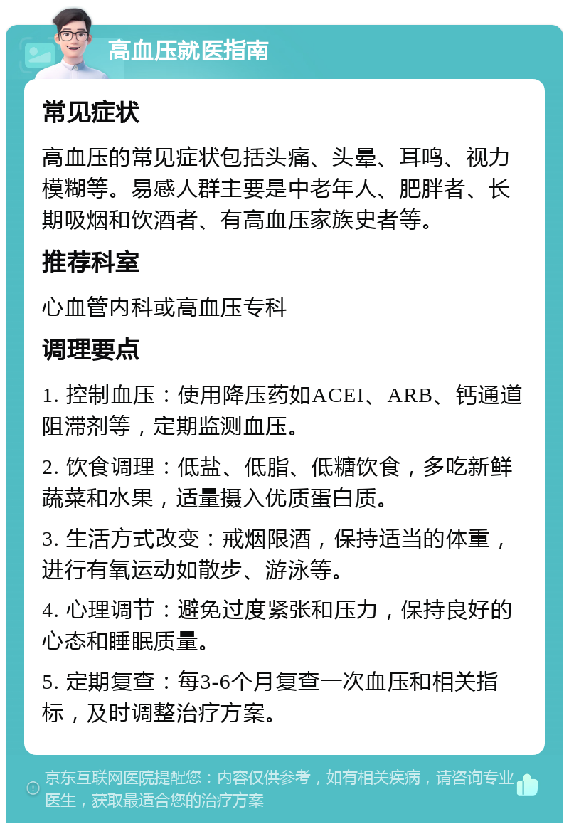 高血压就医指南 常见症状 高血压的常见症状包括头痛、头晕、耳鸣、视力模糊等。易感人群主要是中老年人、肥胖者、长期吸烟和饮酒者、有高血压家族史者等。 推荐科室 心血管内科或高血压专科 调理要点 1. 控制血压：使用降压药如ACEI、ARB、钙通道阻滞剂等，定期监测血压。 2. 饮食调理：低盐、低脂、低糖饮食，多吃新鲜蔬菜和水果，适量摄入优质蛋白质。 3. 生活方式改变：戒烟限酒，保持适当的体重，进行有氧运动如散步、游泳等。 4. 心理调节：避免过度紧张和压力，保持良好的心态和睡眠质量。 5. 定期复查：每3-6个月复查一次血压和相关指标，及时调整治疗方案。