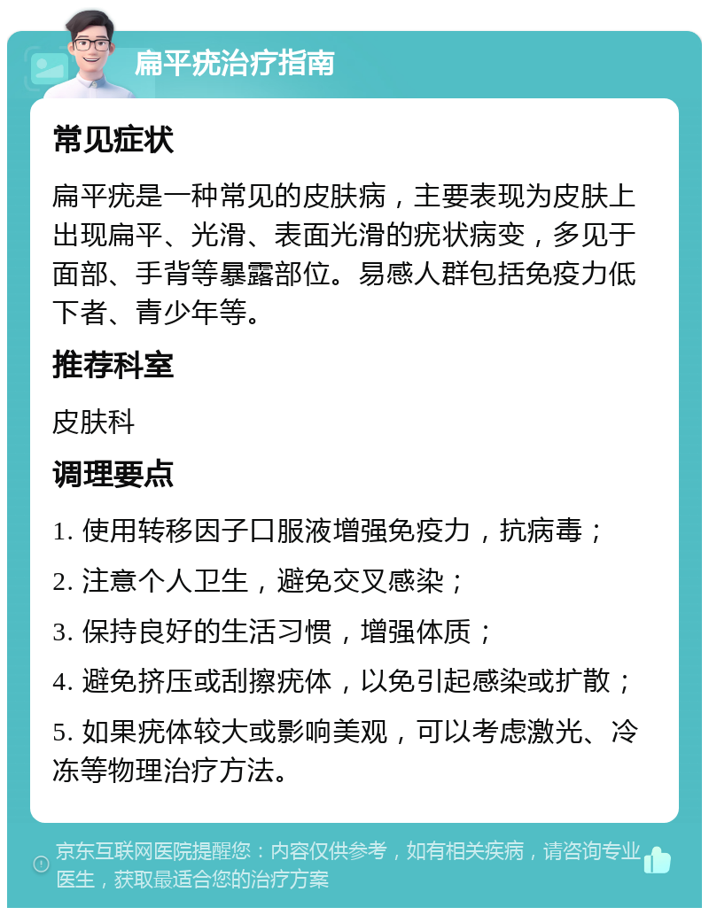 扁平疣治疗指南 常见症状 扁平疣是一种常见的皮肤病，主要表现为皮肤上出现扁平、光滑、表面光滑的疣状病变，多见于面部、手背等暴露部位。易感人群包括免疫力低下者、青少年等。 推荐科室 皮肤科 调理要点 1. 使用转移因子口服液增强免疫力，抗病毒； 2. 注意个人卫生，避免交叉感染； 3. 保持良好的生活习惯，增强体质； 4. 避免挤压或刮擦疣体，以免引起感染或扩散； 5. 如果疣体较大或影响美观，可以考虑激光、冷冻等物理治疗方法。