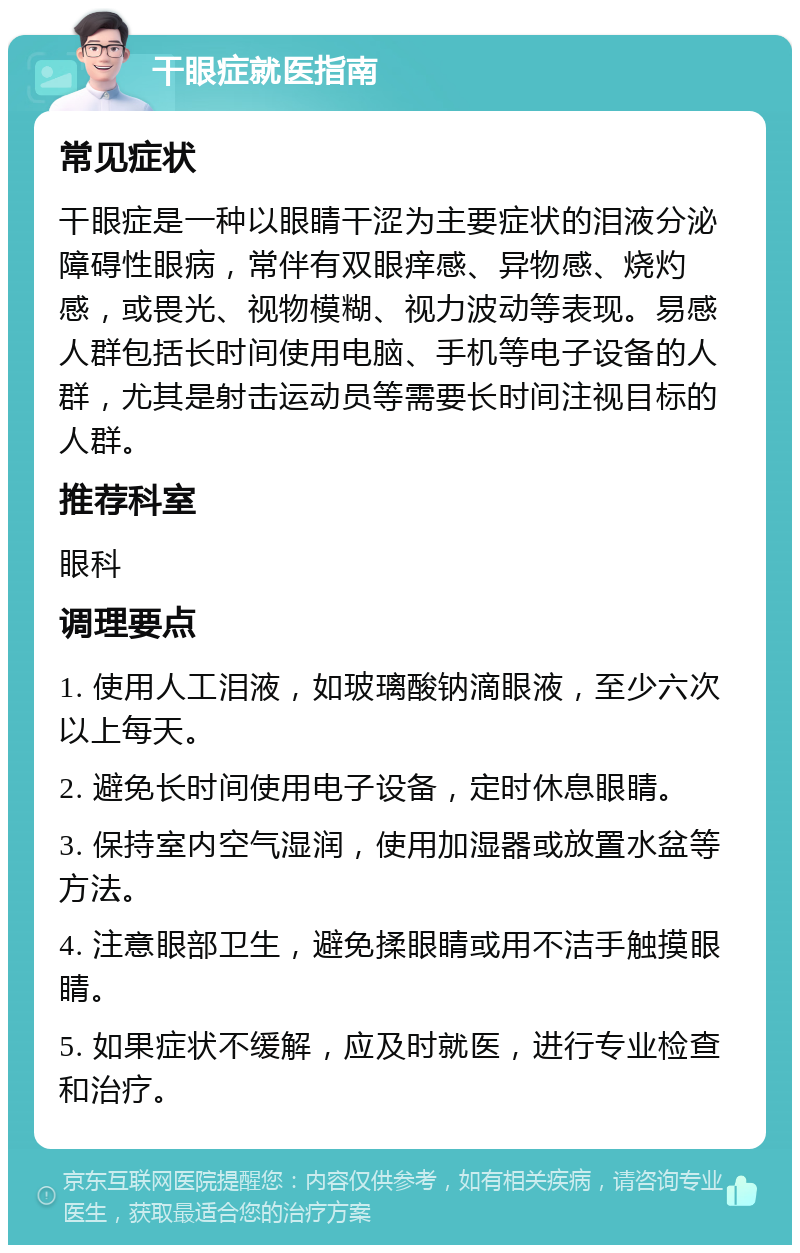 干眼症就医指南 常见症状 干眼症是一种以眼睛干涩为主要症状的泪液分泌障碍性眼病，常伴有双眼痒感、异物感、烧灼感，或畏光、视物模糊、视力波动等表现。易感人群包括长时间使用电脑、手机等电子设备的人群，尤其是射击运动员等需要长时间注视目标的人群。 推荐科室 眼科 调理要点 1. 使用人工泪液，如玻璃酸钠滴眼液，至少六次以上每天。 2. 避免长时间使用电子设备，定时休息眼睛。 3. 保持室内空气湿润，使用加湿器或放置水盆等方法。 4. 注意眼部卫生，避免揉眼睛或用不洁手触摸眼睛。 5. 如果症状不缓解，应及时就医，进行专业检查和治疗。