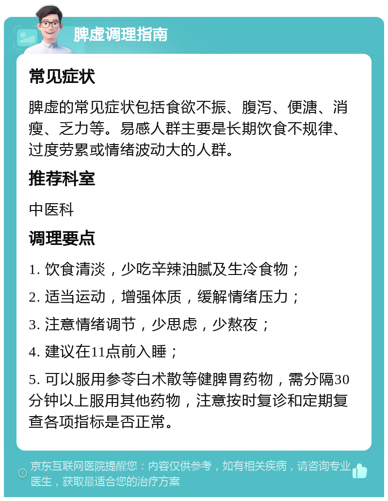 脾虚调理指南 常见症状 脾虚的常见症状包括食欲不振、腹泻、便溏、消瘦、乏力等。易感人群主要是长期饮食不规律、过度劳累或情绪波动大的人群。 推荐科室 中医科 调理要点 1. 饮食清淡，少吃辛辣油腻及生冷食物； 2. 适当运动，增强体质，缓解情绪压力； 3. 注意情绪调节，少思虑，少熬夜； 4. 建议在11点前入睡； 5. 可以服用参苓白术散等健脾胃药物，需分隔30分钟以上服用其他药物，注意按时复诊和定期复查各项指标是否正常。