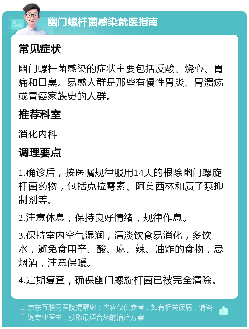 幽门螺杆菌感染就医指南 常见症状 幽门螺杆菌感染的症状主要包括反酸、烧心、胃痛和口臭。易感人群是那些有慢性胃炎、胃溃疡或胃癌家族史的人群。 推荐科室 消化内科 调理要点 1.确诊后，按医嘱规律服用14天的根除幽门螺旋杆菌药物，包括克拉霉素、阿莫西林和质子泵抑制剂等。 2.注意休息，保持良好情绪，规律作息。 3.保持室内空气湿润，清淡饮食易消化，多饮水，避免食用辛、酸、麻、辣、油炸的食物，忌烟酒，注意保暖。 4.定期复查，确保幽门螺旋杆菌已被完全清除。