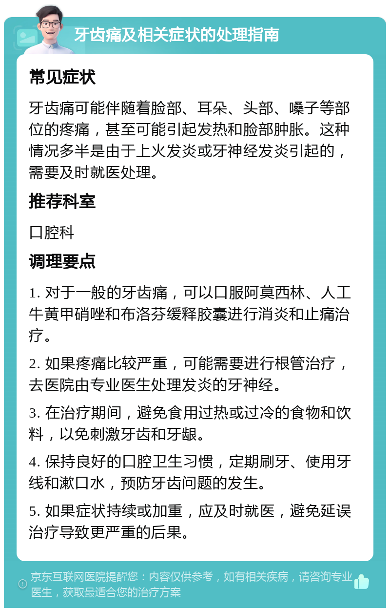 牙齿痛及相关症状的处理指南 常见症状 牙齿痛可能伴随着脸部、耳朵、头部、嗓子等部位的疼痛，甚至可能引起发热和脸部肿胀。这种情况多半是由于上火发炎或牙神经发炎引起的，需要及时就医处理。 推荐科室 口腔科 调理要点 1. 对于一般的牙齿痛，可以口服阿莫西林、人工牛黄甲硝唑和布洛芬缓释胶囊进行消炎和止痛治疗。 2. 如果疼痛比较严重，可能需要进行根管治疗，去医院由专业医生处理发炎的牙神经。 3. 在治疗期间，避免食用过热或过冷的食物和饮料，以免刺激牙齿和牙龈。 4. 保持良好的口腔卫生习惯，定期刷牙、使用牙线和漱口水，预防牙齿问题的发生。 5. 如果症状持续或加重，应及时就医，避免延误治疗导致更严重的后果。